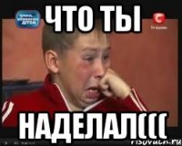 Что ты Наделал(((