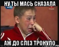 Ну ты Мась сказала Аж до слез тронуло