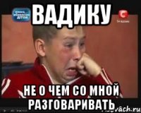 ВАДИКУ НЕ О ЧЕМ СО МНОЙ РАЗГОВАРИВАТЬ