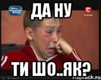 да ну ти шо..як?