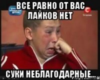 Все равно от вас лайков нет Суки неблагодарные...