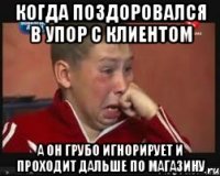 когда поздоровался в упор с клиентом а он грубо игнорирует и проходит дальше по магазину