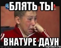 Блять ты Внатуре даун