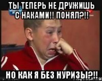 ты теперь не дружишь с наками!! понял?!! но как я без нуризы?!!