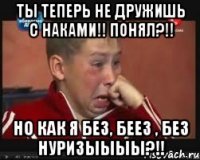 ты теперь не дружишь с наками!! понял?!! но как я без, беез , без нуризыыыы?!!