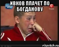 Ивков плачет по Богданову 