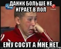 даник больше не играет в лол ему сосут а мне нет