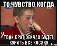 То чувство когда Твой брат сейчас будет курить все косяки