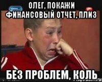 олег, покажи финансовый отчет, плиз без проблем, коль
