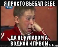 Я просто вьебал себе да не кулаком а водкой и пивом