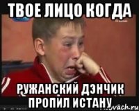 твое лицо когда ружанский дэнчик пропил истану