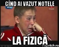 Cînd ai vazut notele la fizică