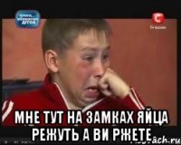  мне тут на замках яйца режуть а ви ржете