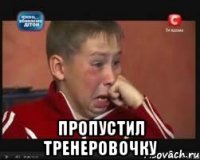  Пропустил тренеровочку