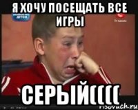 я хочу посещать все игры Серый((((