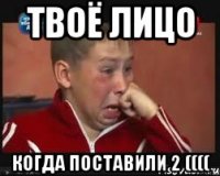 Твоё лицо Когда поставили 2 ((((