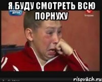 я буду смотреть всю порнуху 