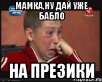 мамка,ну дай уже бабло на презики