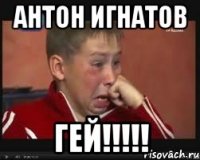 АНТОН ИГНАТОВ ГЕЙ!!!!!