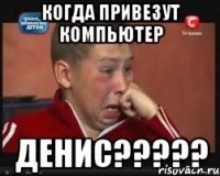 когда привезут компьютер ДЕНИС?????