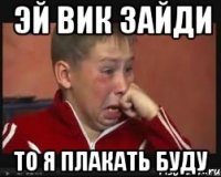 ЭЙ ВИК ЗАЙДИ ТО Я ПЛАКАТЬ БУДУ