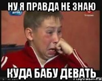 ну я правда не знаю куда бабу девать