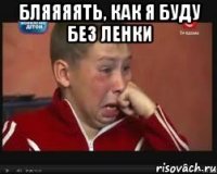 Бляяяять, как я буду без Ленки 
