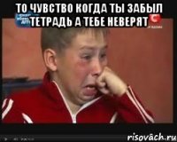 то чувство когда ты забыл тетрадь а тебе неверят 