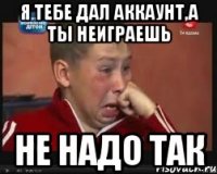 я тебе дал аккаунт,а ты неиграешь не надо так