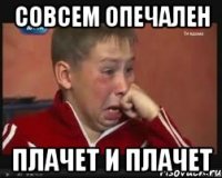совсем опечален плачет и плачет