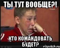 ты тут вообще?! кто командовать будет?