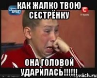 как жалко твою сестрёнку она головой ударилась!!!!!!