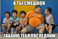 а ты смешной забаню тебя последним