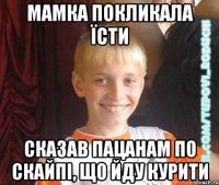 мамка покликала їсти сказав пацанам по скайпі, що йду курити