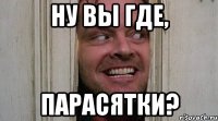 ну вы где, парасятки?