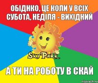 Обіднко, це коли у всіх субота, неділя - вихідний А ти на роботу в скай