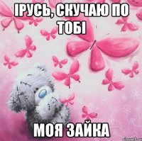 Ірусь, скучаю по тобі моя зайка