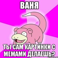 ваня ты сам картинки с мемами делаешь?