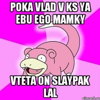 POKA VLAD V KS YA EBU EGO MAMKY VTETA ON SLAYPAK LAL