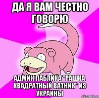 Да я вам честно говорю админ паблика "рашка квадратный ватник" из украины