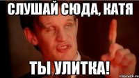 Слушай сюда, катя ты улитка!
