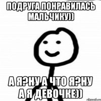 Подруга понравилась мальчику)) А я?Ну а что я?Ну а я девочке))