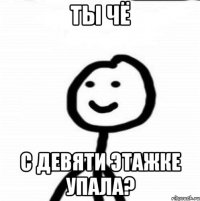 ты чё с девяти этажке упала?