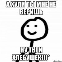 А хули ты мне не веришь ну ты и хлебушек)))*