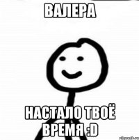 Валера Настало твоё время :D