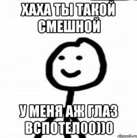 Хаха ты такой смешной У меня аж глаз вспотел00))0