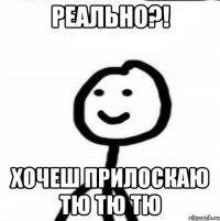 Реально?! Хочеш прилоскаю тю тю тю