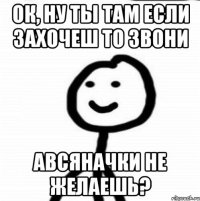 Ок, ну ты там если захочеш то звони Авсяначки не желаешь?