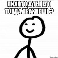 лихото,а ты его тогда трахнешь? 