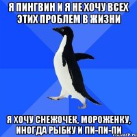 я пингвин и я не хочу всех этих проблем в жизни я хочу снежочек, мороженку, иногда рыбку и пи-пи-пи